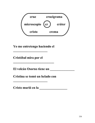 cruz crucigrama
microscopio cr cráter
cristo crema
Yo me entretengo haciendo el
_____________________
Cristóbal mira por el
_________________________
El volcán Osorno tiene un _______________
Cristina se tomó un helado con
_____________________
Cristo murió en la _________________
358
 