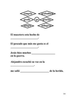 congrio grabadora
greda gr gracias
sangre milagros
El macetero esta hecho de
_____________________.
El pescado que más me gusta es el
_____________________.
Jesús hizo muchos __________________
en la guerra.
Alejandro escuchó su voz en la
__________________.
me salió ______________________ de la herida.
360
 