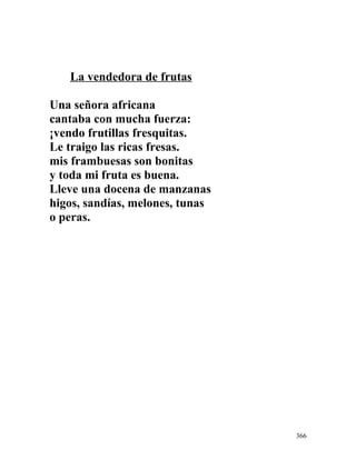 La vendedora de frutas
Una señora africana
cantaba con mucha fuerza:
¡vendo frutillas fresquitas.
Le traigo las ricas fresas.
mis frambuesas son bonitas
y toda mi fruta es buena.
Lleve una docena de manzanas
higos, sandías, melones, tunas
o peras.
366
 