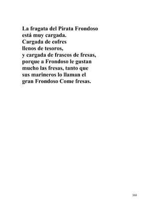 La fragata del Pirata Frondoso
está muy cargada.
Cargada de cofres
llenos de tesoros,
y cargada de frascos de fresas,
porque a Frondoso le gustan
mucho las fresas, tanto que
sus marineros lo llaman el
gran Frondoso Come fresas.
368
 