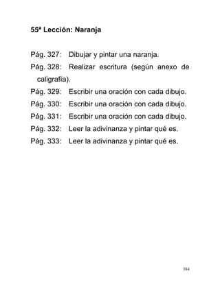 55ª Lección: Naranja
Pág. 327: Dibujar y pintar una naranja.
Pág. 328: Realizar escritura (según anexo de
caligrafía).
Pág. 329: Escribir una oración con cada dibujo.
Pág. 330: Escribir una oración con cada dibujo.
Pág. 331: Escribir una oración con cada dibujo.
Pág. 332: Leer la adivinanza y pintar qué es.
Pág. 333: Leer la adivinanza y pintar qué es.
384
 