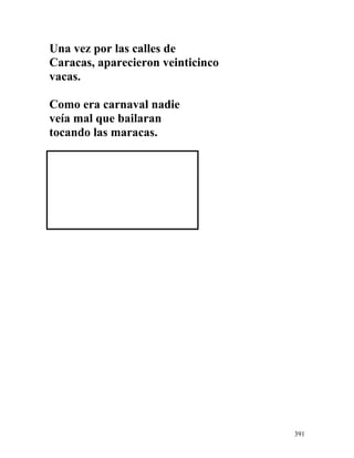 Una vez por las calles de
Caracas, aparecieron veinticinco
vacas.
Como era carnaval nadie
veía mal que bailaran
tocando las maracas.
391
 
