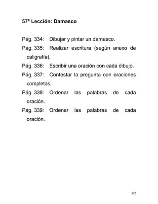 57ª Lección: Damasco
Pág. 334: Dibujar y pintar un damasco.
Pág. 335: Realizar escritura (según anexo de
caligrafía).
Pág. 336: Escribir una oración con cada dibujo.
Pág. 337: Contestar la pregunta con oraciones
completas.
Pág. 338: Ordenar las palabras de cada
oración.
Pág. 339: Ordenar las palabras de cada
oración.
392
 