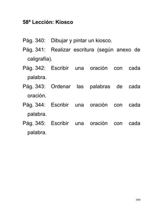 58ª Lección: Kiosco
Pág. 340: Dibujar y pintar un kiosco.
Pág. 341: Realizar escritura (según anexo de
caligrafía).
Pág. 342: Escribir una oración con cada
palabra.
Pág. 343: Ordenar las palabras de cada
oración.
Pág. 344: Escribir una oración con cada
palabra.
Pág. 345: Escribir una oración con cada
palabra.
399
 