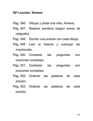 59ª Lección: Ximena
Pág. 346: Dibujar y pintar una niña, Ximena.
Pág. 347: Realizar escritura (según anexo de
caligrafía).
Pág. 348: Escribir una oración con cada dibujo.
Pág. 349: Leer la historia y subrayar las
mayúsculas.
Pág. 350: Contestar las preguntas con
oraciones completas.
Pág. 351: Contestar las preguntas con
oraciones completas.
Pág. 352: Ordenar las palabras de cada
oración.
Pág. 353: Ordenar las palabras de cada
oración.
406
 