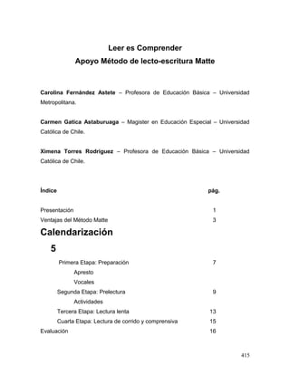 Leer es Comprender
Apoyo Método de lecto-escritura Matte
Carolina Fernández Astete – Profesora de Educación Básica – Universidad
Metropolitana.
Carmen Gatica Astaburuaga – Magister en Educación Especial – Universidad
Católica de Chile.
Ximena Torres Rodríguez – Profesora de Educación Básica – Universidad
Católica de Chile.
Índice pág.
Presentación 1
Ventajas del Método Matte 3
Calendarización
5
Primera Etapa: Preparación 7
Apresto
Vocales
Segunda Etapa: Prelectura 9
Actividades
Tercera Etapa: Lectura lenta 13
Cuarta Etapa: Lectura de corrido y comprensiva 15
Evaluación 16
415
 
