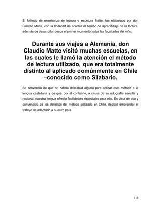 El Método de enseñanza de lectura y escritura Matte, fue elaborado por don
Claudio Matte, con la finalidad de acortar el tiempo de aprendizaje de la lectura,
además de desarrollar desde el primer momento todas las facultades del niño.
Durante sus viajes a Alemania, don
Claudio Matte visitó muchas escuelas, en
las cuales le llamó la atención el método
de lectura utilizado, que era totalmente
distinto al aplicado comúnmente en Chile
–conocido como Silabario.
Se convenció de que no habría dificultad alguna para aplicar este método a la
lengua castellana y de que, por el contrario, a causa de su ortografía sencilla y
racional, nuestra lengua ofrecía facilidades especiales para ello. En vista de eso y
convencido de los defectos del método utilizado en Chile, decidió emprender el
trabajo de adaptarlo a nuestro país.
418
 