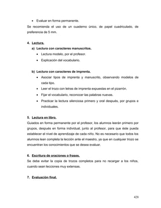 • Evaluar en forma permanente.
Se recomienda el uso de un cuaderno único, de papel cuadriculado, de
preferencia de 5 mm.
4. Lectura.
a) Lectura con caracteres manuscritos.
• Lectura modelo, por el profesor.
• Explicación del vocabulario.
b) Lectura con caracteres de imprenta.
• Asociar tipos de imprenta y manuscrito, observando modelos de
cada tipo.
• Leer el trozo con letras de imprenta expuestas en el pizarrón.
• Fijar el vocabulario, reconocer las palabras nuevas.
• Practicar la lectura silenciosa primero y oral después, por grupos e
individuales.
5. Lectura en libro.
Guiados en forma permanente por el profesor, los alumnos leerán primero por
grupos, después en forma individual, junto al profesor, para que éste pueda
establecer el nivel de aprendizaje de cada niño. No es necesario que todos los
alumnos lean completa la lección ante el maestro, ya que en cualquier trozo se
encuentran los conocimientos que se desea evaluar.
6. Escritura de oraciones o frases.
Se debe evitar la copia de trozos completos para no recargar a los niños,
cuando sean lecciones muy extensas.
7. Evaluación final.
428
 