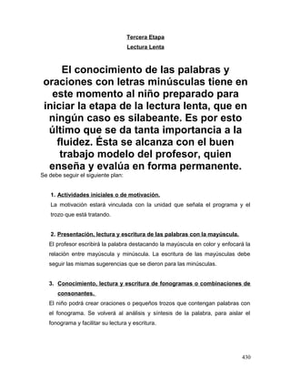 Tercera Etapa
Lectura Lenta
El conocimiento de las palabras y
oraciones con letras minúsculas tiene en
este momento al niño preparado para
iniciar la etapa de la lectura lenta, que en
ningún caso es silabeante. Es por esto
último que se da tanta importancia a la
fluidez. Ésta se alcanza con el buen
trabajo modelo del profesor, quien
enseña y evalúa en forma permanente.
Se debe seguir el siguiente plan:
1. Actividades iniciales o de motivación.
La motivación estará vinculada con la unidad que señala el programa y el
trozo que está tratando.
2. Presentación, lectura y escritura de las palabras con la mayúscula.
El profesor escribirá la palabra destacando la mayúscula en color y enfocará la
relación entre mayúscula y minúscula. La escritura de las mayúsculas debe
seguir las mismas sugerencias que se dieron para las minúsculas.
3. Conocimiento, lectura y escritura de fonogramas o combinaciones de
consonantes.
El niño podrá crear oraciones o pequeños trozos que contengan palabras con
el fonograma. Se volverá al análisis y síntesis de la palabra, para aislar el
fonograma y facilitar su lectura y escritura.
430
 