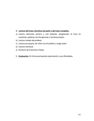4. Lectura del trozo. Escritura de parte o del trozo completo.
a) Lectura silenciosa primero y oral después, desglosando el trozo en
oraciones, palabras con fonogramas y nombres propios.
b) Lectura modelo del profesor.
c) Lectura por grupos, los niños con el profesor y luego solos.
d) Lectura individual.
e) Escritura de oraciones y frases.
5. Evaluación. En forma permanente cada lección y sus dificultades.
431
 
