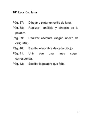10ª Lección: lana
Pág. 37: Dibujar y pintar un ovillo de lana.
Pág. 38: Realizar análisis y síntesis de la
palabra.
Pág. 39: Realizar escritura (según anexo de
caligrafía).
Pág. 40: Escribir el nombre de cada dibujo.
Pág. 41: Unir con una línea según
corresponda.
Pág. 42: Escribir la palabra que falta.
45
 