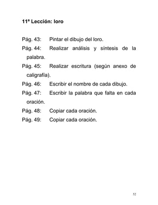 11ª Lección: loro
Pág. 43: Pintar el dibujo del loro.
Pág. 44: Realizar análisis y síntesis de la
palabra.
Pág. 45: Realizar escritura (según anexo de
caligrafía).
Pág. 46: Escribir el nombre de cada dibujo.
Pág. 47: Escribir la palabra que falta en cada
oración.
Pág. 48: Copiar cada oración.
Pág. 49: Copiar cada oración.
52
 