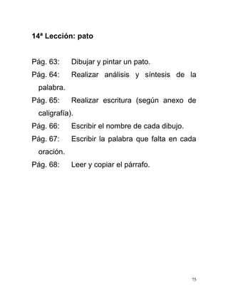 14ª Lección: pato
Pág. 63: Dibujar y pintar un pato.
Pág. 64: Realizar análisis y síntesis de la
palabra.
Pág. 65: Realizar escritura (según anexo de
caligrafía).
Pág. 66: Escribir el nombre de cada dibujo.
Pág. 67: Escribir la palabra que falta en cada
oración.
Pág. 68: Leer y copiar el párrafo.
75
 