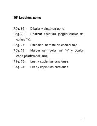 16ª Lección: perro
Pág. 69: Dibujar y pintar un perro.
Pág. 70: Realizar escritura (según anexo de
caligrafía).
Pág. 71: Escribir el nombre de cada dibujo.
Pág. 72: Marcar con color las “rr” y copiar
cada palabra del jarro.
Pág. 73: Leer y copiar las oraciones.
Pág. 74: Leer y copiar las oraciones.
82
 