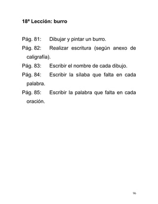 18ª Lección: burro
Pág. 81: Dibujar y pintar un burro.
Pág. 82: Realizar escritura (según anexo de
caligrafía).
Pág. 83: Escribir el nombre de cada dibujo.
Pág. 84: Escribir la sílaba que falta en cada
palabra.
Pág. 85: Escribir la palabra que falta en cada
oración.
96
 