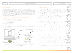 r.a.c
2011
Grupo
Título
PLC
Pg. 8
PLC
Pg. 8
Autómatas programables
Autómatas programables Conceptos
8 Variables de salida
9 Puesta en marcha de las instalaciones con autómatas programables
Principalmente, las variables de salida usadas en micro-autómatas son de estado 1 /
0, variables booleanas. Las variables “Q” se identifican con los dispositivos a los que
el autómata alimentará, p
as
variables “M” de memoria (o marca), hacen referencia a salidas internas dentro del
PLC; son salidas que no tienen una actuación visible directamente, y actúan como
relés dentro del propio dispositivo.
- Realizamos acopio de los materiales necesarios.
- Elaboramos esquemas de conexionado, según material.
- Elaboramos la programación.
-Transferimos la programación.
-Arrancamos el autómata.
- Depuramos errores.
Para elaborar la programación se requiere de una unidad de programación o un
ordenador personal.
El programa se elabora en un ordenador y se transfiere a través de un cable de
comunicación al PLC.
or tanto, si leemos Q2, entendemos que es la segunda
variable de salida y lo que hubiera conectado a ese conector, será excitado. L
X1
X2
X1
X2
H0
13
14
Verde Roja
95
96
97
98
1 3
2 4
KM 1
F2
H1
S1
A1
A2
F
2
1
F1
ESC OK
L+ M I1 I2 I3 I4 I5 I6 I7 I8
INPUT 8xDC ( 7 . 8 0..10V)
I I
Q1 Q2 Q3 Q4
OUTPUT 4xRELAY 10A
LOGO! PC CABLE
10 Lenguajes de programación
10.1 Lista de instrucciones (IL, Instrucción List)
Cuando se tiene que programar un autómata programable para que éste realice una
función automática determinada, el usuario dispone de unas herramientas que van a
permitir diseñar, comprobar, modificar, la aplicación que deberá realizar el PLC. El
lenguaje de programación maneja el juego de instrucciones que realizará las
funciones lógicas y de cálculo de la unidad central de proceso.
Son cada vez más las marcas de autómatas programables que se acogen a una
norma (IEC 1131-3) que regula los procedimientos de programación en PLCs. Esto
supone que se crea un estándar común, consiguiendo que la labor de programación
no sea desconocida entre modelos de diferentes firmas.
La utilización de entornos gráficos en unidades de programación, como por ejemplo
un PC (dibujos orientativos, viñetas, ayudas, etc.) ha hecho de la programación un
acto “menos técnico” y más fácil que los programadores antecesores.
De los cinco lenguajes que define el estándar, tres se desarrollan en forma gráfica y
dos en forma textual; haremos hincapié en dos de ellos, ambos gráficos, uno por su
parecido a los esquemas eléctricos y otro porque simplifica las programaciones.
Es importante destacar que los programas (software) actuales, permiten realizar
programaciones en diferentes lenguajes, lo que facilita la labor del programador que
puede elegir y cambiar de lenguaje a conveniencia.
Los cinco lenguajes son:
Este lenguaje es adecuado para personas que no tienen gran conocimiento en
esquemas eléctricos, ya que la programación se realiza de forma textual.
Realmente es un lenguaje que se aproxima a la forma de operar de la CPU, y utiliza
caracteres alfanuméricos que definen las líneas de operaciones lógicas. Asimismo
permite insertar comentarios informativos; esto supone que cada línea de
programación puede ser “explicada” en el propio programa, y que posteriormente
podrá se impreso.
Un ejemplo de programación en lista de instrucciones (IL) sería el siguiente:
 