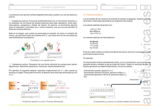 r.a.c
2011
Grupo
Título
PLC
Pg. 5
PLC
Pg. 5
Autómatas programables
Autómatas programables Conceptos
Los sensores que aportan señales digitales todo/nada, pueden a su vez ser pasivos y
activos.
Captadores pasivos. Funcionan preferentemente con un movimiento mecánico y
no necesitan de una fuente de energía adicional para estar operativos. Entre ellos,
interruptores, pulsadores y finales de carrera. En esencia, el movimiento ejercido
sobre el dispositivo conmutará uno o varios contactos, que son los que permiten el
fluido de corriente eléctrica.
Note en la imagen, que cuando es presionado el pulsador, se cierra un contacto del
mismo, que permite el paso de corriente al PLC, y por tanto el envío de una señal que
será analizada por el programa.
Captadores activos. Requieren de una fuente adicional de energía para operar.
Algunos son: detectores capacitivos, inductivos, células fotoeléctricas...
Por ejemplo. El siguiente detector capacitivo implementará 24 V +, sólo cuando se
acerque un objeto. Para poder funcionar, el detector tiene que estar alimentado por 24
V c.c.
El pulsador es un captador pasivo.
El detector capacitivo es activo. Necesita alimentación.
24 V c.c. 24 V c.c.
U = 24 V + c.c.
Objeto Objeto
U = 0 V
5.2. Señales analógicas
Los terminales de los módulos de entrada de señales analógicas, recibirán un valor
de tensión o intensidad equivalente a la magnitud real medida.
Los valores estándar de tensión son:
-10 V a + 10 V.
+2 a +10 V c.c.
Los valores estándar de intensidad son:
4 a 20 mA.
+1 a -5 mA
0 a +5 mA.
El técnico debe calibrar la señal procedente del sensor de forma correcta para evitar
que la lectura sea errónea.
Por ejemplo:
Un anemómetro mide la velocidad del viento, y en su composición, se encuentra una
pequeña dinamo solidaria al eje principal del mismo. Según la velocidad de giro, la
dinamo generará una determinada tensión, sirvan los valores:
-Anemómetro parado, genera 0 V c.c.
-Anemómetro girando a 50 km/h, genera 4 voltios c.c.
-Anemómetro girando a 100 km/h, genera 8 voltios c.c.
- Etc.
0 a +10 V c.c.
0 a 20 mA.
El anemómetro se conecta a la entrada analógica del autómata.
Dinamo
Anemómetro
0...10 V
 