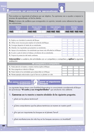 Bloque

 1 Evaluando mi entorno de aprendizaje
                                                Para evaluar es importante el esfuerzo por ser objetivo. Tus opiniones van a ayudar a mejorar tu
                                                proceso de aprendizaje y el de los demás.
                                                Pinta el número de casilleros que corresponda a tu opinión, tomado como referencia las siguien-
                                                tes indicaciones:

                                                           Nunca                      Pocas veces                       Casi siempre   Siempre
                                                           (rojo)                       (violeta)                          (azul)       (verde)



                                                                                        Mi maestra o maestro
                                                1. Explica con claridad el contenido del Bloque.
                                                2. Utiliza varios recursos para explicar el contenido del Bloque.
                                                3. Consigue despertar el interés de sus estudiantes.
                                                4. Atiende a las inquietudes que presentan sus estudiantes.
                                                5. Apoya a los estudiantes o las estudiantes que tienen más dificultad en el Bloque.
                                                6. Es justo o justa al valorar el trabajo y el esfuerzo de sus estudiantes.
                                                7. Propicia la protección del medio ambiente.

                                                Intercambia tu cuaderno de actividades con un compañero o compañera y aplica la siguiente
                                                evaluación:
                                                                                      Mi compañera o compañero
                                                1. Presta atención al maestro o maestra mientras explica el Bloque.
                                                2. Hace preguntas en relación al Bloque.
                                                3. Presta interés en las actividades que se desarrollan en el Bloque.
                                                4. Plantea ejemplos relacionados a que la Tierra es un planeta con vida.




                                                Así estoy preparado
                                                        o preparada
                                                                                                    para el siguiente
                                                                                                    bloque
   DISTRIBUCIÓN GRATUITA - PROHIBIDA SU VENTA




                                                Los siguientes ítemes tienen como ﬁnalidad diagnosticar tu conocimiento considerando el bloque
                                                de aprendizaje “El suelo y sus irregularidades” que estudiarás más adelante.


                                                1. Conversa con tu maestro o maestra alrededor de las siguientes preguntas.
                                                     • ¿Qué son las placas tectónicas?


                                                     • ¿Cómo comprobamos que las placas tectónicas se mueven en nuestro país?


                                                     • ¿Por qué son importantes los bosques en el planeta Tierra?


                                                     • ¿Qué manifestaciones de vida hay en los bosques cercanos a tu localidad?


 14
 