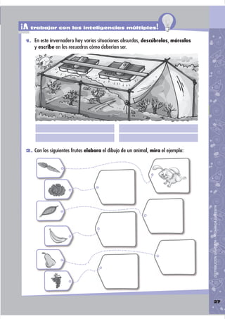 ¡A trabajar con las inteligencias múltiples!
 1. En este invernadero hay varias situaciones absurdas, descúbrelas, márcalas
     y escribe en los recuadros cómo deberían ser.




 2. Con los siguientes frutos elabora el dibujo de un animal, mira el ejemplo:




                                                                                 DISTRIBUCIÓN GRATUITA - PROHIBIDA SU VENTA




                                                                                 27
 