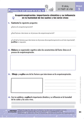 El agua,                      Bloque

Practico lo que aprendí de la pág. 42                                                un medio de vida                    3
           Evapotranspiración: importancia climática y su influencia
                 en la humedad de los suelos y los seres vivos

1. Contesta las siguientes preguntas:

    ¿Qué es la evapotranspiración?



    ¿Qué factores intervienen en el proceso de evapotranspiración?



    ¿Cuál de los factores que intervienen en el proceso de evapotranspiración es el más importante?,
    justifica tu respuesta.




2. Elabora un organizador cognitivo sobre las características del factor clima en el
     proceso de evapotranspiración.




3. Dibuja y explica uno de los factores que intervienen en la evapotranspiración.


                                                                                                                             DISTRIBUCIÓN GRATUITA - PROHIBIDA SU VENTA




4. Con tus palabras, explica la importancia climática y su inﬂuencia en la humedad
     de los suelos y los seres vivos.




   Indicadores   Responde preguntas referentes a los factores que intervienen en la evapotranspiración.
de evaluación:   Argumenta la importancia del clima y su influencia en la humedad de los suelos.                         31
                 Representa por medio de un dibujo los factores que intervienen en el proceso de evapotranspiración.
 