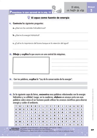 El agua,       Bloque

Practico lo que aprendí de la pág. 52                                                       un medio de vida     3
                                   El agua como fuente de energía

1. Contesta las siguientes preguntas:

    a. ¿Qué son las centrales hidroeléctricas?



    b. ¿Qué es la energía hidráulica?



    c. ¿Cuál es la importancia del bioma bosque en la retención del agua?




2. Dibuja y explica lo que ocurre en una central de máquinas.




3. Con tus palabras, explica la “Ley de la conservación de la energía”.




                                                                                                                     DISTRIBUCIÓN GRATUITA - PROHIBIDA SU VENTA
4. En la siguiente sopa de letras, encuentra once palabras relacionadas con la energía
     hidráulica y su utilidad. Luego, en tu cuaderno, elabora un ensayo corto con esas
     palabras sobre cómo el ser humano puede utilizar los avances cientíﬁcos para ahorrar
     energía y cuidar el ambiente.
        T        H     I    D     R     O     E     L     É     C     T    R      I    C      A    A   U   R
        U    W        U      E    Q     U      I    L     I     B     R     I    O     S      R    Í   S   E
        R        A     T     I     L    A      I    R     T     S     U    D     N      I     R    G   O   P
        B        T     I     E    S     C     O     R     R     E     N     T     Í    A      C    R   Ó   R
         I       E     T     L    G     E     N     E     R     A     D    O     R     U      R    E   F   E
        N    M         L    P     O     T     E     N     C     I     A     L    R     P      J    N   F   S
        A        C     I    N      É    T      I    C     A     E     T    N      E     I     R    E   O   A
   Indicadores       Identifica la transformación de la energía potencial en cinética.
de evaluación:       Contesta preguntas sobre la energía hidráulica.                                             37
                     Elabora un ensayo corto sobre la energía hidráulica con base en palabras clave.
 