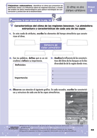 Objetivo educativo: Identificar el clima que presentan las
diferentes zonas y su influencia sobre las regiones boscosas, a través                 El clima: un aire             Bloque
del análisis de datos meteorológicos para aplicar estrategias de con-
servación y protección de la biodiversidad.                                           siempre cambiante                4

 Practico lo que aprendí de la pág. 56
        Características del clima de las regiones boscosas / La atmósfera:
              estructura y características de cada una de las capas

 1. En esta rueda de atributos, escribe los elementos del tiempo atmosférico que caracte-
      rizan al clima.


                                                   Elementos del
                                                tiempo atmosférico


 2. Con tus palabras, deﬁne qué es un mi-                      3. Analiza la inﬂuencia de las caracterís-
      croclima e inﬁere su importancia.                              ticas del clima de los bosques en la bio-
                                                                     diversidad de de la región donde vives.
         Definición:




        Importancia:




 4. Observa con atención el siguiente gráﬁco. En cada recuadro, escribe las característi-
                                                                                                                           DISTRIBUCIÓN GRATUITA - PROHIBIDA SU VENTA
      cas y estructura de cada una de las capas atmosféricas.




                 Relaciona las características del clima de las regiones boscosas del Ecuador con la biodiversidad
   Indicadores   de este bioma.
de evaluación:   Reconoce las características y estructura de la atmósfera terrestre en una imagen.
                                                                                                                       43
                 Argumenta respuestas con base en preguntas relacionadas con las capas atmosféricas.
 