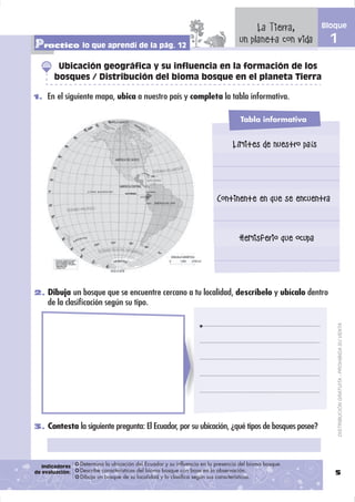 La Tierra,        Bloque

Practico lo que aprendí de la pág. 12                                              un planeta con vida      1
        Ubicación geográfica y su influencia en la formación de los
       bosques / Distribución del bioma bosque en el planeta Tierra

1. En el siguiente mapa, ubica a nuestro país y completa la tabla informativa.


                                                                                   Tabla informativa


                                                                                Límites de nuestro país




                                                                          Continente en que se encuentra


                                                                                   Hemisferio que ocupa




2. Dibuja un bosque que se encuentre cercano a tu localidad, descríbelo y ubícalo dentro
     de la clasiﬁcación según su tipo.



                                                                                                                DISTRIBUCIÓN GRATUITA - PROHIBIDA SU VENTA




3. Contesta la siguiente pregunta: El Ecuador, por su ubicación, ¿qué tipos de bosques posee?




   Indicadores   Determina la ubicación del Ecuador y su influencia en la presencia del bioma bosque.
de evaluación:   Describe características del bioma bosque con base en la observación.                       5
                 Dibuja un bosque de su localidad y lo clasifica según sus características.
 