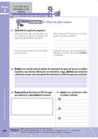 Bloque                                              Los ciclos de la
                                                   naturaleza y sus
  5                                                    cambios
                                               Practico lo que aprendí de la pág. 72
                                                                !
                                                                    Descubro y aprendo!               Filtro de agua casero


                                                1. Contesta las siguientes preguntas:
                                                     ¿Qué diferencia hay entre el agua que                        ¿Para qué sirve la arena fina, la arena
                                                     se encuentra en el primer recipiente y el                    gruesa y el ripio o cascajo?
                                                     agua que sale del último recipiente?




                                                     ¿Cuál es la función del cloro en la purifica-                ¿Cuál de los pasos de la potabilización
                                                     ción del agua?                                               del agua es el más importante? Justifica
                                                                                                                  tu respuesta.




                                                2. Realiza una consulta sobre las plantas de tratamiento de agua que hay en tu cuidad o
                                                     municipio y qué sistemas utilizan para su tratamiento. Luego, plantea qué semejanzas
                                                     y diferencias existen entre esas plantas de tratamiento y el ﬁltro de agua que construiste.
  DISTRIBUCIÓN GRATUITA - PROHIBIDA SU VENTA




                                                3. Representa gráﬁcamente el ﬁltro de agua                            4. Anota tres conclusiones sobre
                                                     que elaboraste y descríbelo brevemente.                                 el trabajo realizado.
                                                                                                                         1




                                                                                                                         2




                                                                                                                         3




                                               Indicadores de       Representa procesos de purificación del agua.
 54                                              evaluación:        Responde preguntas del proceso de potabilización del agua con base en un experimento.
                                                                    Formula conclusiones sobre la potabilización del agua según su experiencia.
 