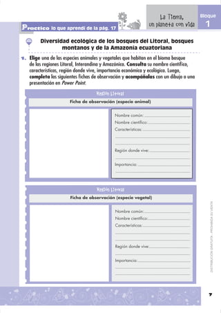 La Tierra,       Bloque

Practico lo que aprendí de la pág. 17                            un planeta con vida     1
         Diversidad ecológica de los bosques del Litoral, bosques
                 montanos y de la Amazonía ecuatoriana
1. Elige una de las especies animales y vegetales que habitan en el bioma bosque
    de las regiones Litoral, Interandina y Amazónica. Consulta su nombre cientíﬁco,
    características, región donde vive, importancia económica y ecológica. Luego,
    completa las siguientes ﬁchas de observación y acompáñalas con un dibujo o una
    presentación en Power Point.

                                    Región Litoral
                       Ficha de observación (especie animal)


                                             Nombre común:
                                             Nombre cientíﬁco:
                                             Características:




                                             Región donde vive:


                                             Importancia:




                                    Región Litoral
                       Ficha de observación (especie vegetal)


                                             Nombre común:                                   DISTRIBUCIÓN GRATUITA - PROHIBIDA SU VENTA

                                             Nombre cientíﬁco:
                                             Características:




                                             Región donde vive:


                                             Importancia:




                                                                                          7
 