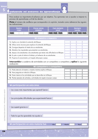 Bloque

 5 Evaluando mi entorno de aprendizaje
                                                Para evaluar es importante el esfuerzo por ser objetivo. Tus opiniones van a ayudar a mejorar tu
                                                proceso de aprendizaje y el de los demás.
                                                Pinta el número de casilleros que corresponda a tu opinión, tomado como referencia las siguien-
                                                tes indicaciones:

                                                           Nunca                      Pocas veces                       Casi siempre           Siempre
                                                           (rojo)                       (violeta)                          (azul)               (verde)



                                                                                        Mi maestra o maestro
                                                1. Explica con claridad el contenido del Bloque.
                                                2. Utiliza varios recursos para explicar el contenido del Bloque.
                                                3. Consigue despertar el interés de sus estudiantes.
                                                4. Atiende a las inquietudes que presentan sus estudiantes.
                                                5. Apoya a los estudiantes o las estudiantes que tienen más dificultad en el Bloque.
                                                6. Es justo o justa al valorar el trabajo y el esfuerzo de sus estudiantes.
                                                7. Propicia el conocimiento y el respeto del propio cuerpo.

                                                Intercambia tu cuaderno de actividades con un compañero o compañera y aplica la siguiente
                                                evaluación:
                                                                                      Mi compañera o compañero
                                                1. Presta atención al maestro o maestra mientras explica el Bloque.
                                                2. Hace preguntas en relación al Bloque.
                                                3. Presta interés en las actividades que se desarrollan en el Bloque.
                                                4. Plantea ejemplos de actitudes y actividades de respeto al propio cuerpo.




                                                Mi participación en esta área:

                                                õ Las cosas más importantes que aprendí fueron:
   DISTRIBUCIÓN GRATUITA - PROHIBIDA SU VENTA




                                                õ Las principales diﬁcultades que experimenté fueron:


                                                õ Las superé gracias a:


                                                õ Todo lo que he aprendido me ayuda a:


                                                Mi participación en esta materia fue:                                   Alta           Media       Baja



 72
 