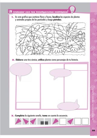 ¡A trabajar con las inteligencias múltiples!
 1. En este gráﬁco que contiene ﬂora y fauna, localiza las especies de plantas
     y animales propias de los pastizales y luego píntalas.




  2. Elabora una tira cómica, utiliza plantas como personajes de tu historia.




                                                                                 DISTRIBUCIÓN GRATUITA - PROHIBIDA SU VENTA




 3. Completa la siguiente cenefa, toma en cuenta la secuencia.




                                                                                 23
 