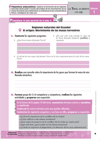 Objetivo educativo: Explicar la formación de las regiones
     naturales del Ecuador a través del análisis de los movimientos de las
                                                                                         La Tierra, un planeta
                                                                                         La Tierra, un planeta
                                                                                                                   Bloque
                                                                                                                   Bloque
     masas terrestres para determinar su influencia en las características
     físicas y biológicas de cada una.
                                                                                               con vida
                                                                                               con vida              1
                                                                                                                     1

   Practico lo que aprendí de la pág. 8
                            Regiones naturales del Ecuador
                    El origen: Movimiento de las masas terrestres

    1. Contesta las siguientes preguntas:                             ¿De qué color está pintada la capa de
                                                                      la Tierra llamada litosfera?, justifica tu
            ¿Qué forma tiene el planeta Tierra?                       respuesta.




            ¿Cuál de las tres capas del planeta Tierra es la más importante para la vida de los seres
            vivos?




    2. Realiza una consulta sobre la importancia de los gases que forman la masa de aire
         llamada atmósfera.




                                                                                                                         DISTRIBUCIÓN GRATUITA - PROHIBIDA SU VENTA
    3. Formen grupo de 5 ó 6 compañeros y compañeras, realicen las siguientes
         actividades y preparen una exposición.

            En la lectura de la página 10 del texto, encuentren términos nuevos y consulten
            su signiﬁcado.
            Conozcan los nuevos términos para que puedan utilizarlos.
            Contesten las siguientes preguntas y, con base en ellas, preparen su exposición.
                 ¿Cuál es la importancia de la cordillera de los Andes?
                 ¿Cómo calificas a este sistema montañoso?
                 ¿Qué origina la presencia de la cordillera de los Andes en nuestro país?
                 Según este texto, ¿qué sucedió con las fuerzas tectónicas?
                 ¿Cuándo se originaron el plegamiento y la elevación de las rocas sedimentarias?

 Indicadores    Ubica en forma correcta las capas internas y externa que forman el planeta Tierra.
de evaluación   Responde preguntas sobre la cordillera de los Andes a partir de una lectura.                          3
                Elabora una maqueta de las capas internas y externa del planeta Tierra.
 