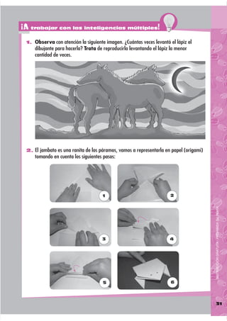 ¡A trabajar con las inteligencias múltiples!
 1. Observa con atención la siguiente imagen. ¿Cuántas veces levantó el lápiz el
     dibujante para hacerla? Trata de reproducirla levantando el lápiz la menor
     cantidad de veces.




 2. El jambato es una ranita de los páramos, vamos a representarla en papel (origami)
     tomando en cuenta los siguientes pasos:




                                     1                                2




                                                                                        DISTRIBUCIÓN GRATUITA - PROHIBIDA SU VENTA




                                     3                                4




                                      5                                6




                                                                                        31
 