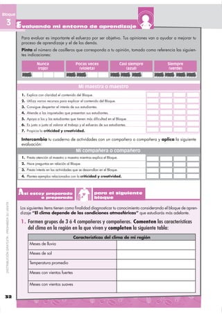 Bloque

  3 Evaluando mi entorno de aprendizaje
                                              Para evaluar es importante el esfuerzo por ser objetivo. Tus opiniones van a ayudar a mejorar tu
                                              proceso de aprendizaje y el de los demás.
                                              Pinta el número de casilleros que corresponda a tu opinión, tomado como referencia las siguien-
                                              tes indicaciones:

                                                         Nunca                      Pocas veces                       Casi siempre   Siempre
                                                         (rojo)                       (violeta)                          (azul)       (verde)



                                                                                      Mi maestra o maestro
                                              1. Explica con claridad el contenido del Bloque.
                                              2. Utiliza varios recursos para explicar el contenido del Bloque.
                                              3. Consigue despertar el interés de sus estudiantes.
                                              4. Atiende a las inquietudes que presentan sus estudiantes.
                                              5. Apoya a los y las estudiantes que tienen más dificultad en el Bloque.
                                              6. Es justo o justa al valorar el trabajo y el esfuerzo de sus estudiantes.
                                              7. Propicia la criticidad y creatividad.

                                              Intercambia tu cuaderno de actividades con un compañero o compañera y aplica la siguiente
                                              evaluación:
                                                                                    Mi compañera o compañero
                                              1. Presta atención al maestro o maestra mientras explica el Bloque.
                                              2. Hace preguntas en relación al Bloque.
                                              3. Presta interés en las actividades que se desarrollan en el Bloque.
                                              4. Plantea ejemplos relacionados con la criticidad y creatividad.




                                              A sí estoy preparado
                                                       o preparada
                                                                                                  para el siguiente
                                                                                                  bloque
 DISTRIBUCIÓN GRATUITA - PROHIBIDA SU VENTA




                                              Los siguientes ítems tienen como ﬁnalidad diagnosticar tu conocimiento considerando el bloque de apren-
                                              dizaje “El clima depende de las condiciones atmosféricas” que estudiarás más adelante.

                                              1. Formen grupos de 3 ó 4 compañeros y compañeras. Comenten las características
                                                 del clima en la región en la que viven y completen la siguiente tabla:
                                                                                   Características del clima de mi región
                                                   Meses de lluvia

                                                   Meses de sol

                                                   Temperatura promedio

                                                   Meses con vientos fuertes

                                                   Meses con vientos suaves


 32
 
