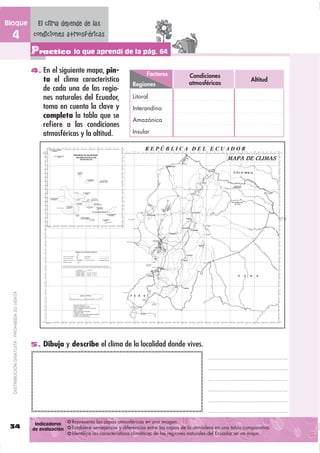 Bloque                                          El clima depende de las
  4                                            condiciones atmosféricas
                                               Practico lo que aprendí de la pág. 64
                                               4. En el siguiente mapa, pin-
                                                                                                 Factores            Condiciones
                                                   ta el clima característico                                        atmosféricas
                                                                                                                                                 Altitud
                                                                                           Regiones
                                                   de cada una de las regio-
                                                   nes naturales del Ecuador,              Litoral
                                                   toma en cuenta la clave y               Interandina
                                                   completa la tabla que se
                                                                                           Amazónica
                                                   reﬁere a las condiciones
                                                   atmosféricas y la altitud.              Insular




                                                                                                                  DISTRIBUCIÓN GRATUITA - PROHIBIDA SU VENTA
  DISTRIBUCIÓN GRATUITA - PROHIBIDA SU VENTA




                                               5. Dibuja y describe el clima de la localidad donde vives.




                                                Indicadores    Representa las capas atmosféricas en una imagen.
 34                                            de evaluación   Establece semejanzas y diferencias entre las capas de la atmósfera en una tabla comparativa.
                                                               Identiﬁca las características climáticas de las regiones naturales del Ecuador en un mapa.
 