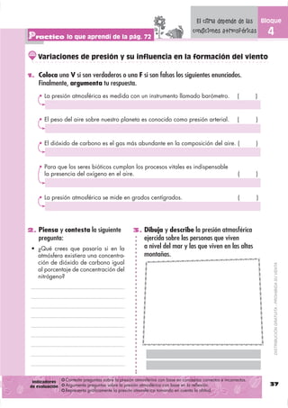 El clima depende de las           Bloque

Practico lo que aprendí de la pág. 72
                                                                                  condiciones atmosféricas             4

    Variaciones de presión y su influencia en la formación del viento

1. Coloca una V si son verdaderos o una F si son falsos los siguientes enunciados.
    Finalmente, argumenta tu respuesta.
      La presión atmosférica es medida con un instrumento llamado barómetro.                             (       )



      El peso del aire sobre nuestro planeta es conocido como presión arterial.                          (       )



      El dióxido de carbono es el gas más abundante en la composición del aire. (                                )



      Para que los seres bióticos cumplan los procesos vitales es indispensable
      la presencia del oxígeno en el aire.                                                               (       )



      La presión atmosférica se mide en grados centígrados.                                              (       )




2. Piensa y contesta la siguiente                  3. Dibuja y describe la presión atmosférica
    pregunta:                                           ejercida sobre las personas que viven
                                                        a nivel del mar y las que viven en las altas
    atmósfera existiera una concentra-                  montañas.
    ción de dióxido de carbono igual

                                                                                                                           DISTRIBUCIÓN GRATUITA - PROHIBIDA SU VENTA
    al porcentaje de concentración del
    nitrógeno?




 Indicadores    Contesta preguntas sobre la presión atmosférica con base en conceptos correctos e incorrectos.
de evaluación   Argumenta preguntas sobre la presión atmosférica con base en la reflexión.                             37
                Representa gráficamente la presión atmosférica tomando en cuenta la altitud.
 