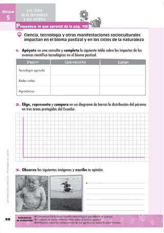 Bloque                                                Los ciclos
                                                  de la naturaleza
  5                                                y sus cambios
                                               Practico lo que aprendí de la pág. 108
                                                     Ciencia, tecnología y otras manifestaciones socioculturales
                                                     impactan en el bioma pastizal y en los ciclos de la naturaleza

                                               1. Apóyate en una consulta y completa la siguiente tabla sobre los impactos de los
                                                   avances cientíﬁco-tecnológicos en el bioma pastizal.
                                                       Impacto                          Característica                                 Ejemplo
                                                Tecnología agrícola


                                                Redes viales


                                                Agrotóxicos



                                               2. Elige, representa y compara en un diagrama de barras la distribución del páramo
                                                   en tres áreas protegidas del Ecuador.
  DISTRIBUCIÓN GRATUITA - PROHIBIDA SU VENTA




                                               3. Observa las siguientes imágenes y escribe tu opinión.




                                                Indicadores    Caracteriza los avances científico-tecnológicos que afectan al pastizal.
 58                                            de evaluación   Compara de forma reflexiva cifras sobre el biomas pastizal.
                                                               Reflexiona sobre las consecuencias de los agrotóxicos sobre la salud humana.
 