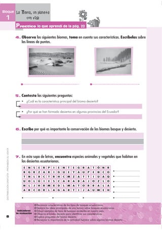 Bloque                                         La Tierra, un planeta
  1                                                  con vida
                                               Practico lo que aprendí de la pág. 22
                                               4. Observa los siguientes biomas, toma en cuenta sus características. Escríbelas sobre
                                                   las líneas de puntos.




                                               5. Contesta las siguientes preguntas:




                                               6. Escribe por qué es importante la conservación de los biomas bosque y desierto.
  DISTRIBUCIÓN GRATUITA - PROHIBIDA SU VENTA




                                               7. En esta sopa de letras, encuentra especies animales y vegetales que habitan en
                                                   los desiertos ecuatorianos.
                                                     E   N     S   E   R   P   I   E   N   T   E   G   R   A   T   Ó   N   R
                                                     B   G     R   Z   A   R   I   G   U   E   Y   A   U   P   E   N   C   O
                                                     T   N     L   B   C   T   R   H   C   M   Z   A   T   T   I   U   A   Q
                                                     U   O     L   Ú   I   E   S   C   A   R   A   B   A   J   O   Z   L   O
                                                    N    L     J   H   R   M X     D   L   M   A   T   O   R   R   A   L   A
                                                     A   R     C   O   R   L   A   G   A   R   T   I   J   A   U   M   E   H




                                                Indicadores
                                               de evaluación
  8
 