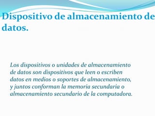 Dispositivode almacenamiento de datos.Los dispositivos o unidades de almacenamiento de datos son dispositivos que leen o escriben datos en medios o soportes de almacenamiento, y juntos conforman la memoria secundaria o almacenamiento secundario de la computadora.