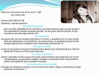 Direccion: Sor juanaInes de la cruz N° 100,                   col, santo niño Celular: 833~289~22~96Facebook; ‘alondra Deleeon~ descripcion personal;pues soy alta, delgadita & me considero una chava buena onda, porque ayudo a mis compañeros cuando necesitan ayuda:)  & me gusta hacerlo porque se que cuando yo necesite algo estaranalli~que me gusta;me gusta salir con mis amigos & familia e ir al cine, o quedarme en mi casa viendo pelis con palomitas:) en caricaturas me gusta pucca, en cantantes gusta mucho enrique iglesias & en el futbol Javier Hernandez (chicharito)’ :D~que no me gusta;lo que no me gusta es la gente mentirosa & la gente muy mentirosa & que trata de aparentar lo que no es & siendo hipocrita,~que espero del curso;Espero  aprender mucho ya que me gusta ,mucho todo lo que tenga que ver con la computadoras, ya que para cualquier trabajo es necesario tener conocimiento sobre los programas que se pueden manejar,.~me comprometo para estudiar;Entregar los trabajos a tiempo e ir al corriente con todo si llego a retrasarme en algo  ponerme al corriente’ :)