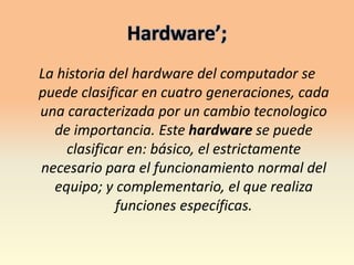 Hardware’;La historia del hardware del computador se puede clasificar en cuatro generaciones, cada una caracterizada por un cambio tecnologico de importancia. Este hardware se puede clasificar en: básico, el estrictamente necesario para el funcionamiento normal del equipo; y complementario, el que realiza funciones específicas.