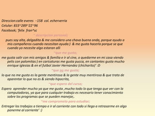 Direccion:calleeveres  ··158  col. echerverriaCelular: 833~289~22~96Facebook; ‘felixfran^sc~ descripcion personal;pues soy alta, delgadita & me considero una chava buena onda, porque ayudo a mis compañeros cuando necesitan ayuda:)  & me gusta hacerlo porque se que cuando yo necesite algo estaranalli~que me gusta;me gusta salir con mis amigos & familia e ir al cine, o quedarme en mi casa viendo pelis con palomitas:) en caricaturas me gusta pucca, en cantantes gusta mucho enrique iglesias & en el futbol Javier Hernandez (chicharito)’ :D~que no me gusta;lo que no me gusta es la gente mentirosa & la gente muy mentirosa & que trata de aparentar lo que no es & siendo hipocrita,~que espero del curso;Espero  aprender mucho ya que me gusta ,mucho todo lo que tenga que ver con la computadoras, ya que para cualquier trabajo es necesario tener conocimiento sobre los programas que se pueden manejar,.~me comprometo para estudiar;Entregar los trabajos a tiempo e ir al corriente con todo si llego a retrasarme en algo  ponerme al corriente’ :)