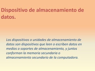 Dispositivode almacenamiento de datos.Los dispositivos o unidades de almacenamiento de datos son dispositivos que leen o escriben datos en medios o soportes de almacenamiento, y juntos conforman la memoria secundaria o almacenamiento secundario de la computadora.