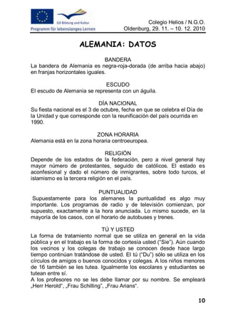 Colegio Helios / N.G.O.
                                      Oldenburg, 29. 11. – 10. 12. 2010


                    ALEMANIA: DATOS
                               BANDERA
La bandera de Alemania es negra-roja-dorada (de arriba hacia abajo)
en franjas horizontales iguales.

                             ESCUDO
El escudo de Alemania se representa con un águila.

                             DÍA NACIONAL
Su fiesta nacional es el 3 de octubre, fecha en que se celebra el Día de
la Unidad y que corresponde con la reunificación del país ocurrida en
1990.

                          ZONA HORARIA
Alemania está en la zona horaria centroeuropea.

                                RELIGIÓN
Depende de los estados de la federación, pero a nivel general hay
mayor número de protestantes, seguido de católicos. El estado es
aconfesional y dado el número de inmigrantes, sobre todo turcos, el
islamismo es la tercera religión en el país.

                           PUNTUALIDAD
 Supuestamente para los alemanes la puntualidad es algo muy
importante. Los programas de radio y de televisión comienzan, por
supuesto, exactamente a la hora anunciada. Lo mismo sucede, en la
mayoría de los casos, con el horario de autobuses y trenes.

                               TÚ Y USTED
La forma de tratamiento normal que se utiliza en general en la vida
pública y en el trabajo es la forma de cortesía usted (“Sie”). Aún cuando
los vecinos y los colegas de trabajo se conocen desde hace largo
tiempo continúan tratándose de usted. El tú (“Du”) sólo se utiliza en los
círculos de amigos o buenos conocidos y colegas. A los niños menores
de 16 también se les tutea. Igualmente los escolares y estudiantes se
tutean entre sí.
A los profesores no se les debe llamar por su nombre. Se empleará
„Herr Herold“, „Frau Schilling”, „Frau Arians“.

                                                                      10
 