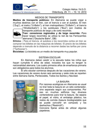 Colegio Helios / N.G.O.
                                       Oldenburg, 29. 11. – 10. 12. 2010

                       MEDIOS DE TRANSPORTE
Medios de transporte públicos: En Alemania se puede viajar a
muchos destinos con el tren, con el tranvía o con el autobús. El tren
(“Zug”), el metro (“U-Bahn”), el tren metropolitano (“S-Bahn”), el tranvía
          (“Straßenbahn”) y los autobuses (“Bus”) son medios de
          transporte públicos de largo y de corto recorrido.
          Tren: conexiones regionales y de largo recorrido: Para
          hacer largos recorridos se utiliza la red de los Ferrocarriles
          alemanes (“Deutsche Bahn”, DB)
Billetes : Para el tranvía, el autobús o los recorridos cortos en tren se
compran los billetes en las máquinas de billetes. El precio de los billetes
depende a menudo de la distancia a recorrer dadas las tarifas por zona
(“Tarifzonen”).
Bicicletas: La bicicleta es un medio de transporte muy popular.

                          SISTEMA ESCOLAR
        En Alemania deben asistir a la escuela todos los niños que
hayan cumplido 6 años de edad, incluidos los que no tengan la
nacionalidad alemana. Los cuatro primeros años de enseñanza primaria
son obligatorios para todos los alumnos.
        El año escolar comienza después de las vacaciones de verano.
Las vacaciones de verano duran seis semanas y siete más se reparten
entre Semana Santa, Pentecostés, Todos los Santos y Navidad.
                                .
                                            LA BASURA
                          Por razones ecológicas en Alemania es usual
                          no tirar toda la basura en un sólo contenedor,
                          sino separada según sus componentes. Por
                          eso en muchos edificios hay diversos
                          contenedores para tirar la basura. Se separa
                          el papel, el vidrio, el embalaje plástico, los
                          restos de comida (basura biodegradable que
                          se puede convertir en compost) y los
                          deshechos (“Restmüll”).
                          Conviene fijarse antes de utilizar algunas
                          papeleras.




                                                                        11
 