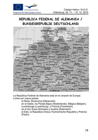 Colegio Helios / N.G.O.
                                      Oldenburg, 29. 11. – 10. 12. 2010


     REPUBLICA FEDERAL DE ALEMANIA /
       BUNDESREPUBLIK DEUTSCHLAND




La República Federal de Alemania está en el corazón de Europa.
Limita con nueve países:
        al Norte, Dinamarca (Dänemark)
        en el Oeste, los Países Bajos (Niederlande), Bélgica (Belgien),
        Luxemburgo (Luxemburg) y Francia (Frankreich),
        en el Sur Suiza (Schweiz) y Austria (Österreich)
        al Este, la República Checa (Tschechische Republik) y Polonia
        (Polen).




                                                                     13
 