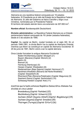 Colegio Helios / N.G.O.
                                      Oldenburg, 29. 11. – 10. 12. 2010

Alemania es una república federal compuesta por 16 estados
federados. El Presidente es el Jefe del Estado de la República Federal
de Alemania. El Jefe del Gobierno se llama Canciller y elige a sus
ministros, nombrados por el Presidente Federal.
El territorio del estado alemán tiene una extensión de 357.000 km2.

Nombre oficial: Bundesrepublik Deutschland.

División administrativa: La República Federal Alemana es un Estado
parlamentario federal compuesto de 16 Länder (estados federados),
desde el 3 de octubre de 1990.

Capital: Su capital es Berlín, ciudad fundada en el siglo XIII. En el
período 1946-1991, la divida Berlín fue la capital de Alemania Oriental,
mientras que Bonn se constituyó en capital de Alemania Occidental. El
20 de junio de 1991, Berlín volvió a ser la capital alemana.

Once Länder formaban la antigua Alemania Occidental
       Baden-Württemberg (capital: Sttutgart )(1)
       Bayern (Baviera) (Capital: Münich) (2)
       Berlín (3)
       Bremen (4)
       Hamburg (Hamburgo) (5)
       Hessen (Capital: Wiesbaden) (6)
       Niedersachsen (Baja Sajonia) (capital: Hannover) (7)
       Nordrhein-Westfalen (Renania del Norte-Westfalia)
       (Capital: Düsseldorf) (8)
       Rheinland-Pfalz (Renania-Palatinado) (Capital: Maguncia) (9)
       Saarland (Sarre) (Capital: Sarrbrücken) (10)
       Schleswig-Holstein (Capital: Kiel) (11)

mientras que la hasta entonces República Democrática Alemana fue
dividida en cinco Länder
        Brandenburg (Capital: Postdam) (12)
        Mecklenburg (Capital: Schwerin) (13)
        Sachsen-Anhalt (Sajonia-Anhalt) (Capital: Magdeburgo) (14)
        Sachsen (Sajonia) (Capital: Dresden) (15)
        Thüringen (Turingia) (Capital: Erfurt) (16)


                                                                      14
 