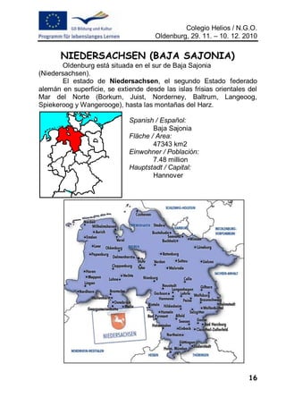 Colegio Helios / N.G.O.
                                      Oldenburg, 29. 11. – 10. 12. 2010


       NIEDERSACHSEN (BAJA SAJONIA)
        Oldenburg está situada en el sur de Baja Sajonia
(Niedersachsen).
        El estado de Niedersachsen, el segundo Estado federado
alemán en superficie, se extiende desde las islas frisias orientales del
Mar del Norte (Borkum, Juist, Norderney, Baltrum, Langeoog,
Spiekeroog y Wangerooge), hasta las montañas del Harz.

                             Spanish / Español:
                                     Baja Sajonia
                             Fläche / Area:
                                     47343 km2
                             Einwohner / Población:
                                     7.48 million
                             Hauptstadt / Capital:
                                     Hannover




                                                                     16
 