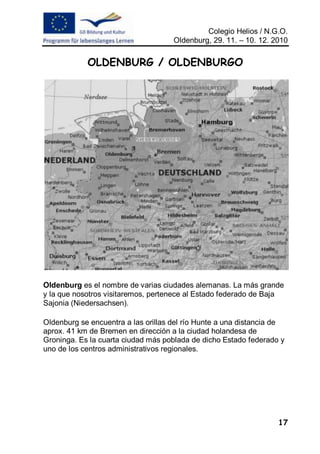 Colegio Helios / N.G.O.
                                     Oldenburg, 29. 11. – 10. 12. 2010


            OLDENBURG / OLDENBURGO




Oldenburg es el nombre de varias ciudades alemanas. La más grande
y la que nosotros visitaremos, pertenece al Estado federado de Baja
Sajonia (Niedersachsen).

Oldenburg se encuentra a las orillas del río Hunte a una distancia de
aprox. 41 km de Bremen en dirección a la ciudad holandesa de
Groninga. Es la cuarta ciudad más poblada de dicho Estado federado y
uno de los centros administrativos regionales.




                                                                   17
 