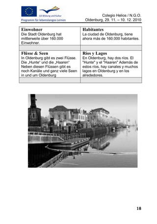 Colegio Helios / N.G.O.
                                     Oldenburg, 29. 11. – 10. 12. 2010

Einwohner                           Habitantes
Die Stadt Oldenburg hat             La ciudad de Oldenburg, tiene
mittlerweile über 160.000           ahora más de 160.000 habitantes.
Einwohner.

Flüsse & Seen                       Ríos y Lagos
In Oldenburg gibt es zwei Flüsse.   En Oldenburg, hay dos ríos. El
Die „Hunte“ und die „Haaren“        "Hunte" y el "Haaren" Además de
Neben diesen Flüssen gibt es        estos ríos, hay canales y muchos
noch Kanäle und ganz viele Seen     lagos en Oldenburg y en los
in und um Oldenburg                 alrededores.




                                                                   18
 